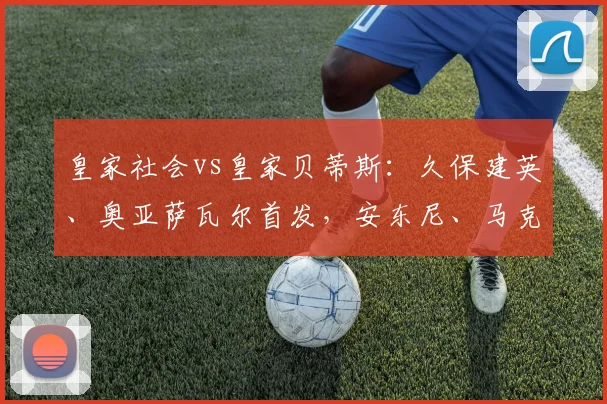 皇家社会vs皇家贝蒂斯：久保建英、奥亚萨瓦尔首发，安东尼、马克-罗卡出战_1
