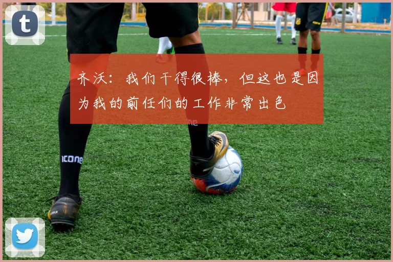 齐沃：我们干得很棒，但这也是因为我的前任们的工作非常出色