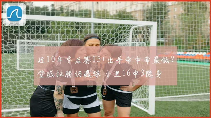 近10年季后赛15+出手命中率最低？登威拉胯仍赢球 小里16中3隐身
