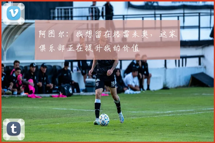 阿图尔：我想留在格雷米奥，这家俱乐部正在提升我的价值
