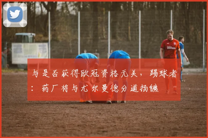 与是否获得欧冠资格无关，踢球者：药厂将与尤尔曼德分道扬镳