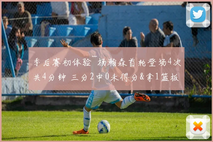 季后赛初体验~杨瀚森首轮登场4次共4分钟 三分2中0未得分&拿1篮板